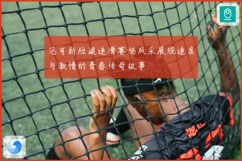范可新短道速滑赛场风采展现速度与激情的青春传奇故事