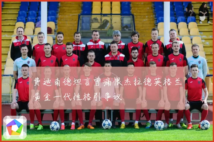 费迪南德坦言曾痛恨杰拉德英格兰黄金一代性格引争议