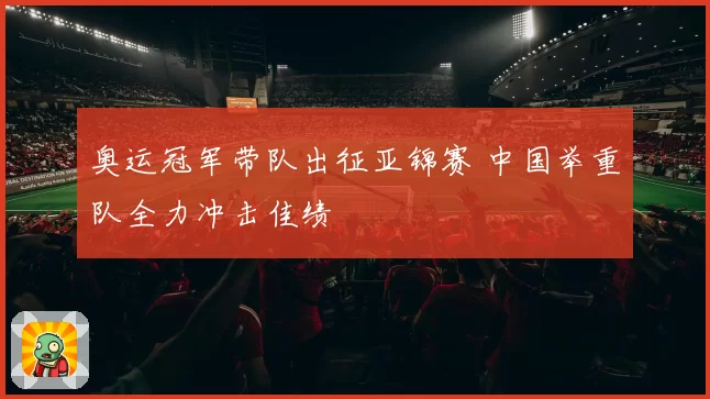 奥运冠军带队出征亚锦赛 中国举重队全力冲击佳绩