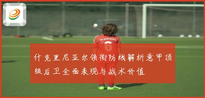 什克里尼亚尔领衔防线解析意甲顶级后卫全面表现与战术价值