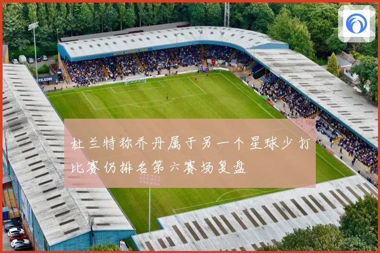 杜兰特称乔丹属于另一个星球少打比赛仍排名第六赛场复盘