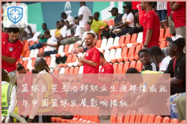 篮球巨星王治郅职业生涯辉煌成就与中国篮球发展影响揭秘