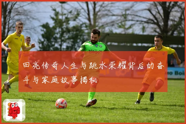 田亮传奇人生与跳水荣耀背后的奋斗与家庭故事揭秘