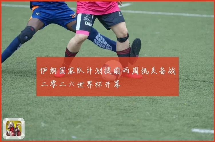 伊朗国家队计划提前两周抵美备战二零二六世界杯开幕