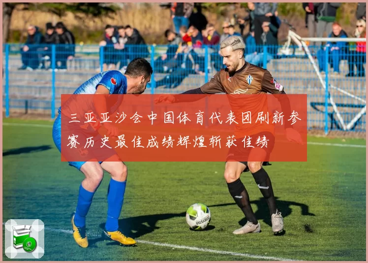 三亚亚沙会中国体育代表团刷新参赛历史最佳成绩辉煌斩获佳绩