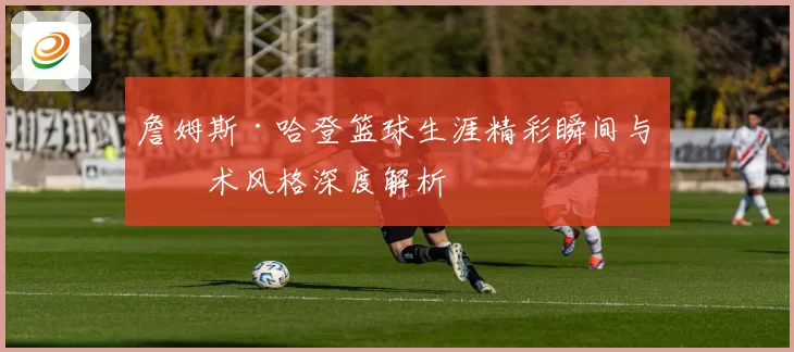 詹姆斯·哈登篮球生涯精彩瞬间与技术风格深度解析