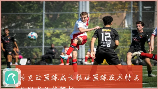 马克西篮球成长轨迹篮球技术特点与战术价值解析
