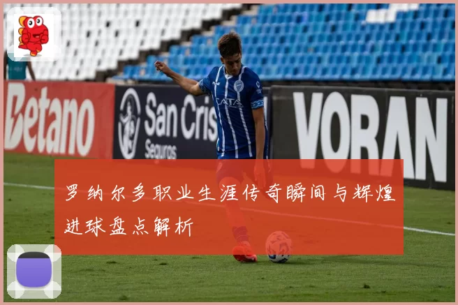 罗纳尔多职业生涯传奇瞬间与辉煌进球盘点解析