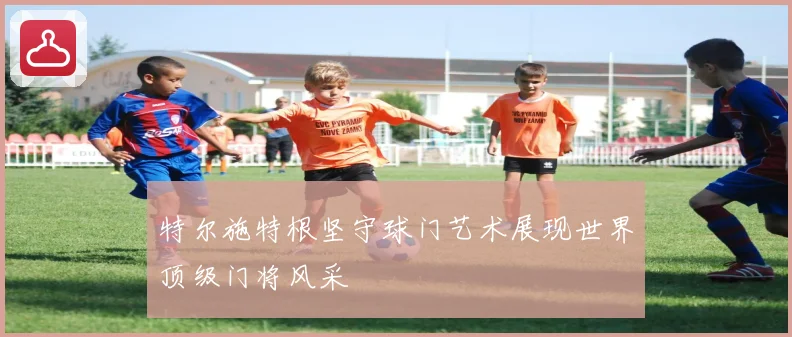 特尔施特根坚守球门艺术展现世界顶级门将风采