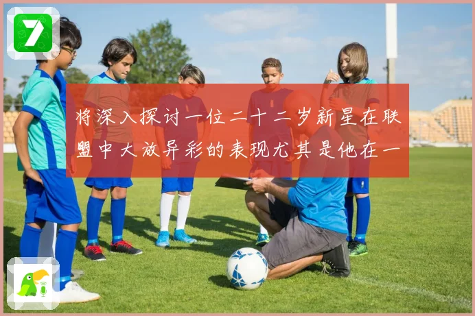 将深入探讨一位二十二岁新星在联盟中大放异彩的表现尤其是他在一赛场复盘