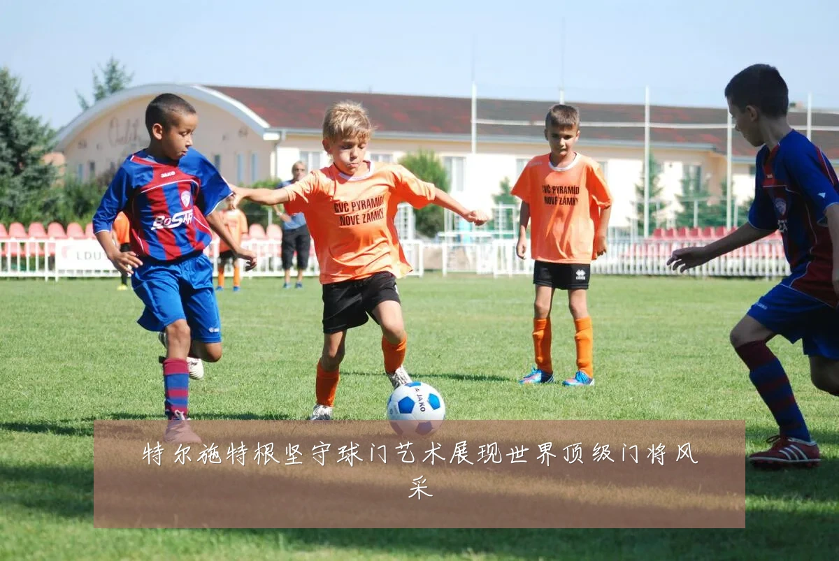 特尔施特根坚守球门艺术展现世界顶级门将风采