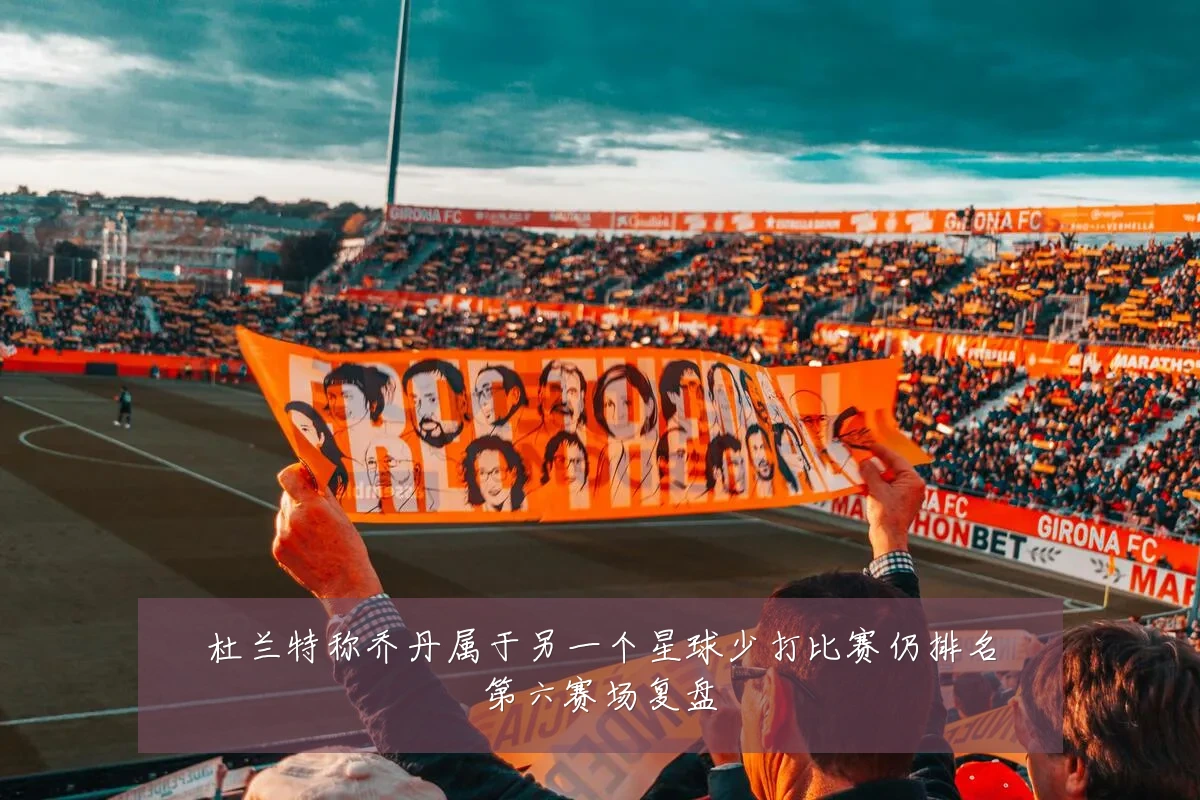 杜兰特称乔丹属于另一个星球少打比赛仍排名第六赛场复盘