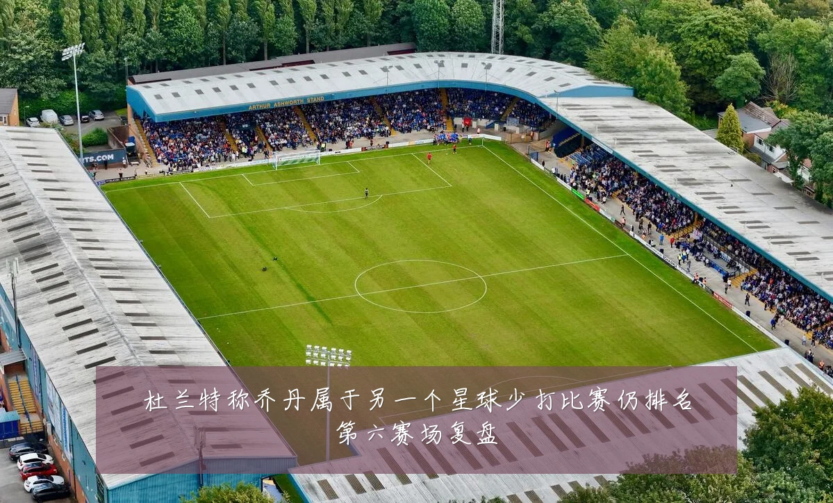 杜兰特称乔丹属于另一个星球少打比赛仍排名第六赛场复盘
